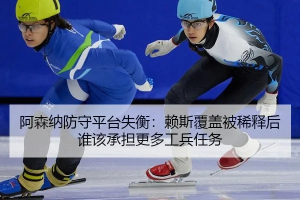 阿森纳防守平台失衡：赖斯覆盖被稀释后谁该承担更多工兵任务
